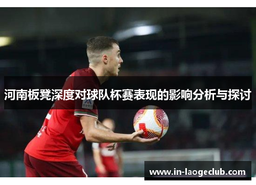 河南板凳深度对球队杯赛表现的影响分析与探讨 河南板凳深度对球队杯赛表现的影响分析与探讨