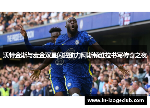 沃特金斯与麦金双星闪耀助力阿斯顿维拉书写传奇之夜 沃特金斯与麦金双星闪耀助力阿斯顿维拉书写传奇之夜