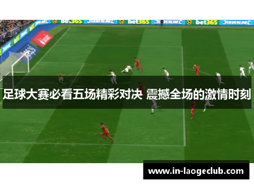 足球大赛必看五场精彩对决 震撼全场的激情时刻 足球大赛必看五场精彩对决 震撼全场的激情时刻