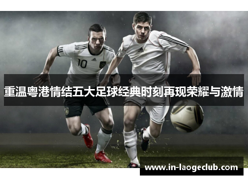 重温粤港情结五大足球经典时刻再现荣耀与激情