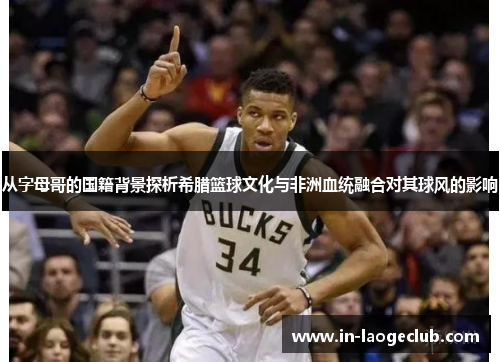从字母哥的国籍背景探析希腊篮球文化与非洲血统融合对其球风的影响 从字母哥的国籍背景探析希腊篮球文化与非洲血统融合对其球风的影响