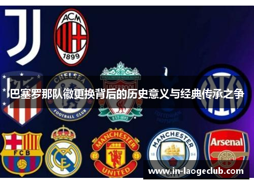 巴塞罗那队徽更换背后的历史意义与经典传承之争 巴塞罗那队徽更换背后的历史意义与经典传承之争
