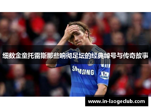 细数金童托雷斯那些响彻足坛的经典绰号与传奇故事 细数金童托雷斯那些响彻足坛的经典绰号与传奇故事