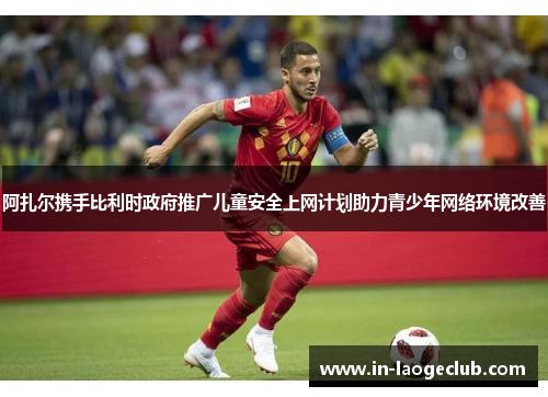 阿扎尔携手比利时政府推广儿童安全上网计划助力青少年网络环境改善 阿扎尔携手比利时政府推广儿童安全上网计划助力青少年网络环境改善