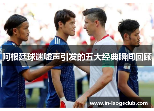 阿根廷球迷嘘声引发的五大经典瞬间回顾 阿根廷球迷嘘声引发的五大经典瞬间回顾