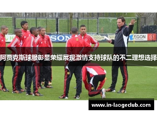 阿贾克斯球服彰显荣耀展现激情支持球队的不二理想选择 阿贾克斯球服彰显荣耀展现激情支持球队的不二理想选择