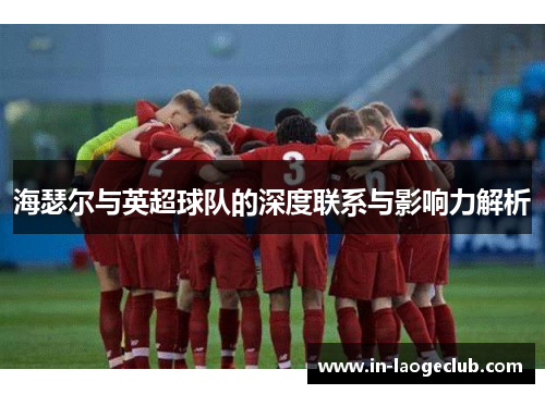 海瑟尔与英超球队的深度联系与影响力解析 海瑟尔与英超球队的深度联系与影响力解析