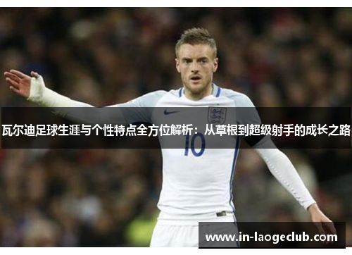 瓦尔迪足球生涯与个性特点全方位解析:从草根到超级射手的成长之路 瓦尔迪足球生涯与个性特点全方位解析:从草根到超级射手的成长之路