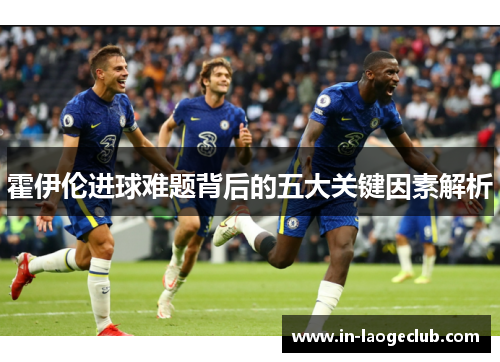 霍伊伦进球难题背后的五大关键因素解析