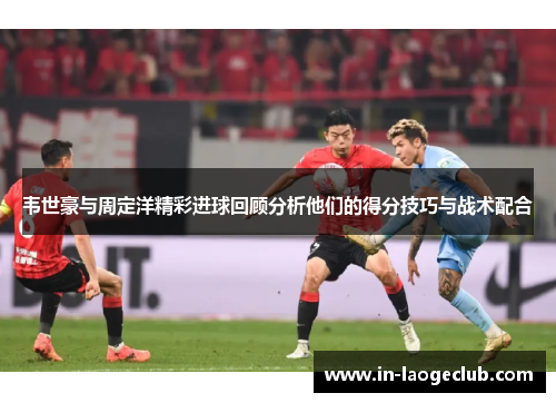 韦世豪与周定洋精彩进球回顾分析他们的得分技巧与战术配合 韦世豪与周定洋精彩进球回顾分析他们的得分技巧与战术配合