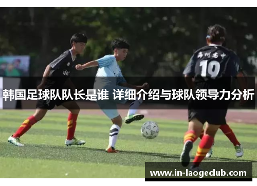 韩国足球队队长是谁 详细介绍与球队领导力分析