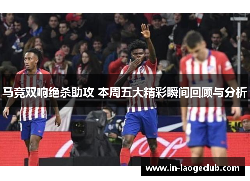 马竞双响绝杀助攻 本周五大精彩瞬间回顾与分析 马竞双响绝杀助攻 本周五大精彩瞬间回顾与分析