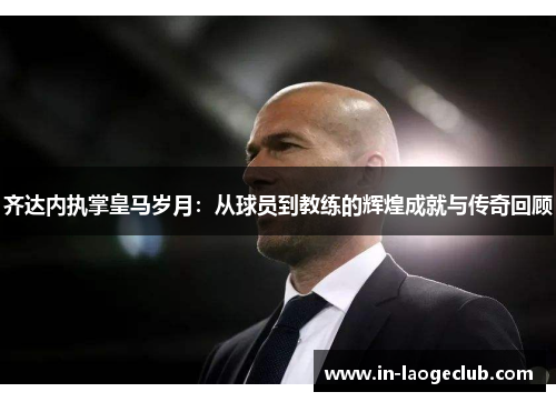 齐达内执掌皇马岁月:从球员到教练的辉煌成就与传奇回顾 齐达内执掌皇马岁月:从球员到教练的辉煌成就与传奇回顾