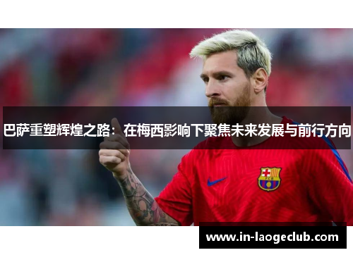 巴萨重塑辉煌之路：在梅西影响下聚焦未来发展与前行方向