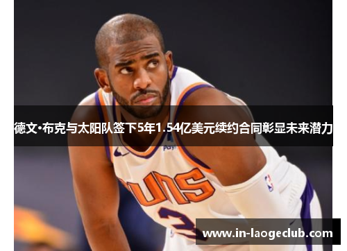 德文·布克与太阳队签下5年1.54亿美元续约合同彰显未来潜力