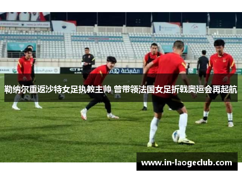 勒纳尔重返沙特女足执教主帅 曾带领法国女足折戟奥运会再起航 勒纳尔重返沙特女足执教主帅 曾带领法国女足折戟奥运会再起航