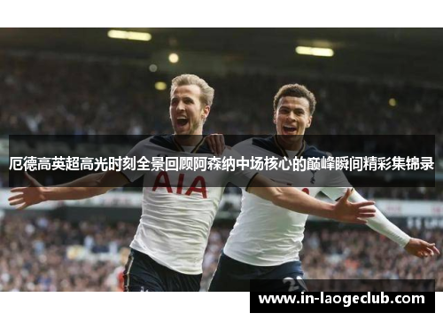 厄德高英超高光时刻全景回顾阿森纳中场核心的巅峰瞬间精彩集锦录