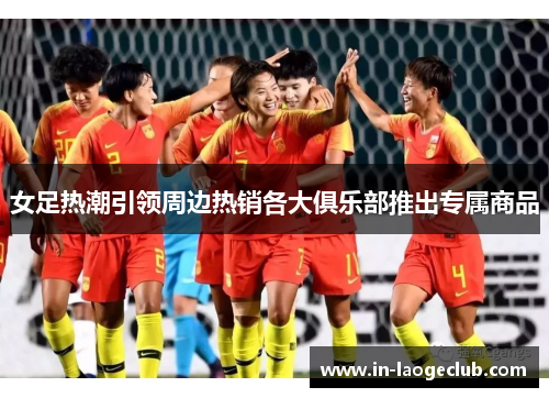女足热潮引领周边热销各大俱乐部推出专属商品 女足热潮引领周边热销各大俱乐部推出专属商品