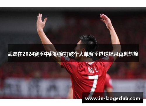 武磊在2024赛季中超联赛打破个人单赛季进球纪录再创辉煌