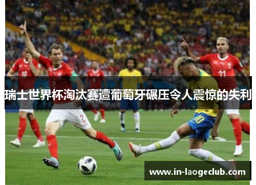 瑞士世界杯淘汰赛遭葡萄牙碾压令人震惊的失利 瑞士世界杯淘汰赛遭葡萄牙碾压令人震惊的失利