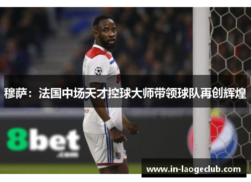 穆萨:法国中场天才控球大师带领球队再创辉煌 穆萨:法国中场天才控球大师带领球队再创辉煌