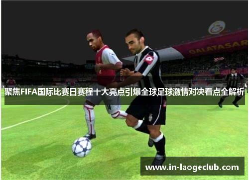 聚焦FIFA国际比赛日赛程十大亮点引爆全球足球激情对决看点全解析 聚焦FIFA国际比赛日赛程十大亮点引爆全球足球激情对决看点全解析