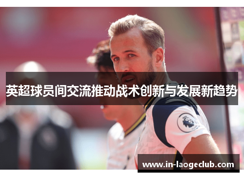 英超球员间交流推动战术创新与发展新趋势
