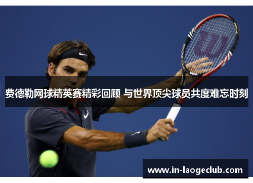 费德勒网球精英赛精彩回顾 与世界顶尖球员共度难忘时刻