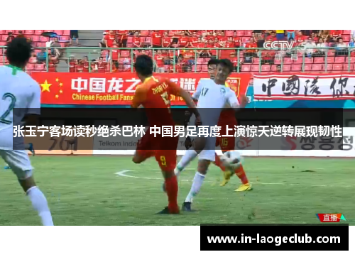 张玉宁客场读秒绝杀巴林 中国男足再度上演惊天逆转展现韧性 张玉宁客场读秒绝杀巴林 中国男足再度上演惊天逆转展现韧性