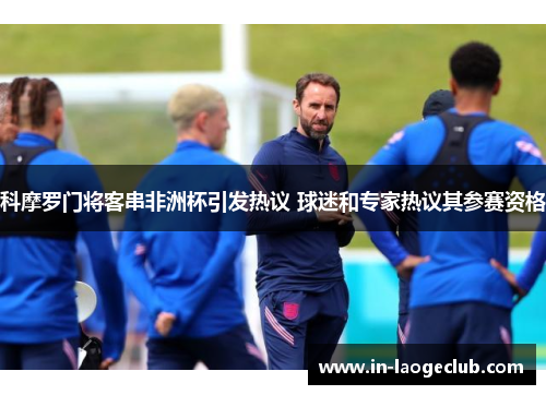 科摩罗门将客串非洲杯引发热议 球迷和专家热议其参赛资格 科摩罗门将客串非洲杯引发热议 球迷和专家热议其参赛资格